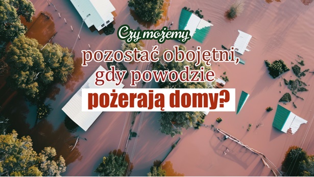 Czy możemy pozostać obojętni, gdy powodzie pożerają domy?